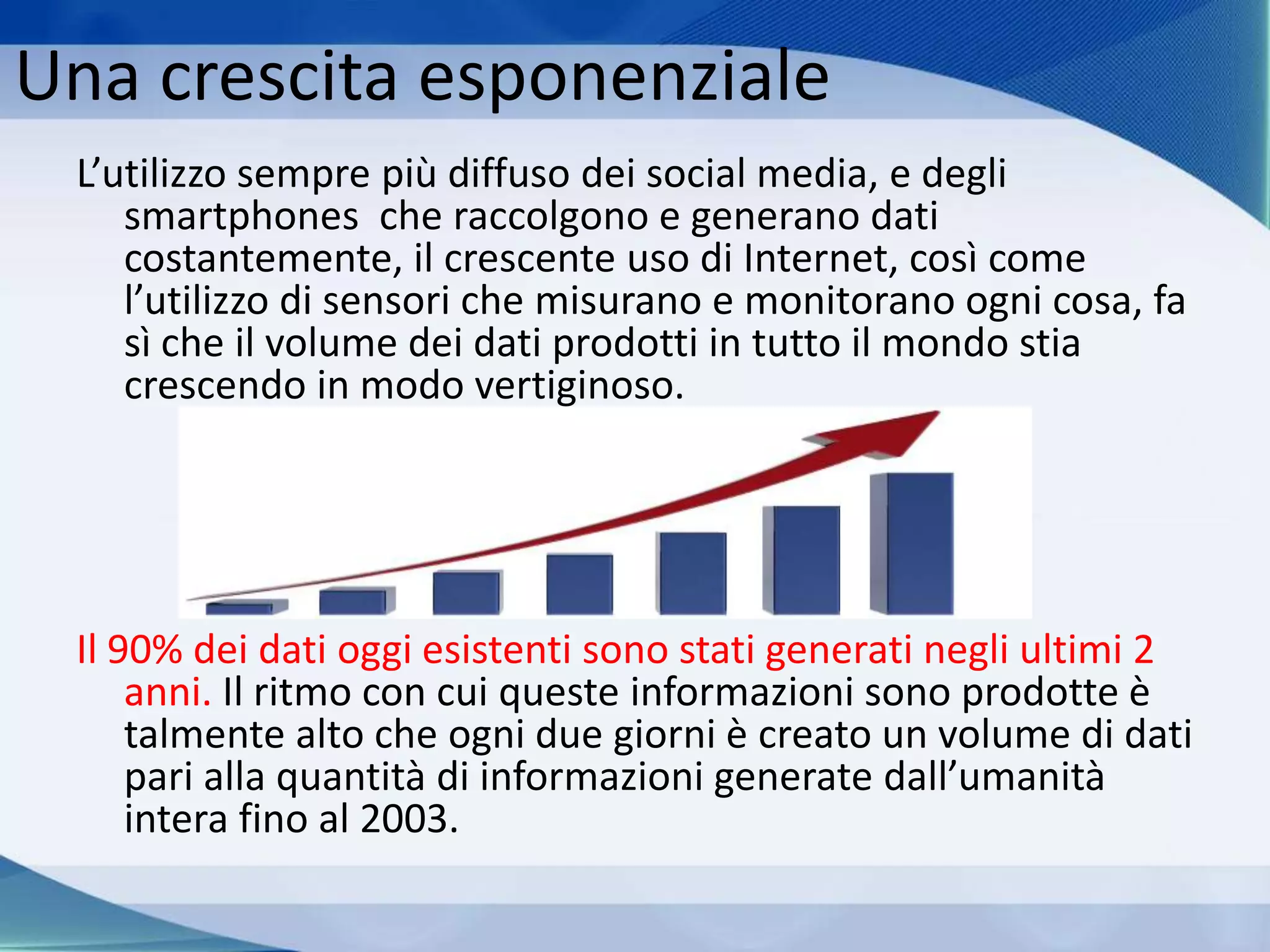 Una crescita esponenziale
L’utilizzo sempre più diffuso dei social media, e degli
smartphones che raccolgono e generano dati
costantemente, il crescente uso di Internet, così come
l’utilizzo di sensori che misurano e monitorano ogni cosa, fa
sì che il volume dei dati prodotti in tutto il mondo stia
crescendo in modo vertiginoso.
Il 90% dei dati oggi esistenti sono stati generati negli ultimi 2
anni. Il ritmo con cui queste informazioni sono prodotte è
talmente alto che ogni due giorni è creato un volume di dati
pari alla quantità di informazioni generate dall’umanità
intera fino al 2003.
 