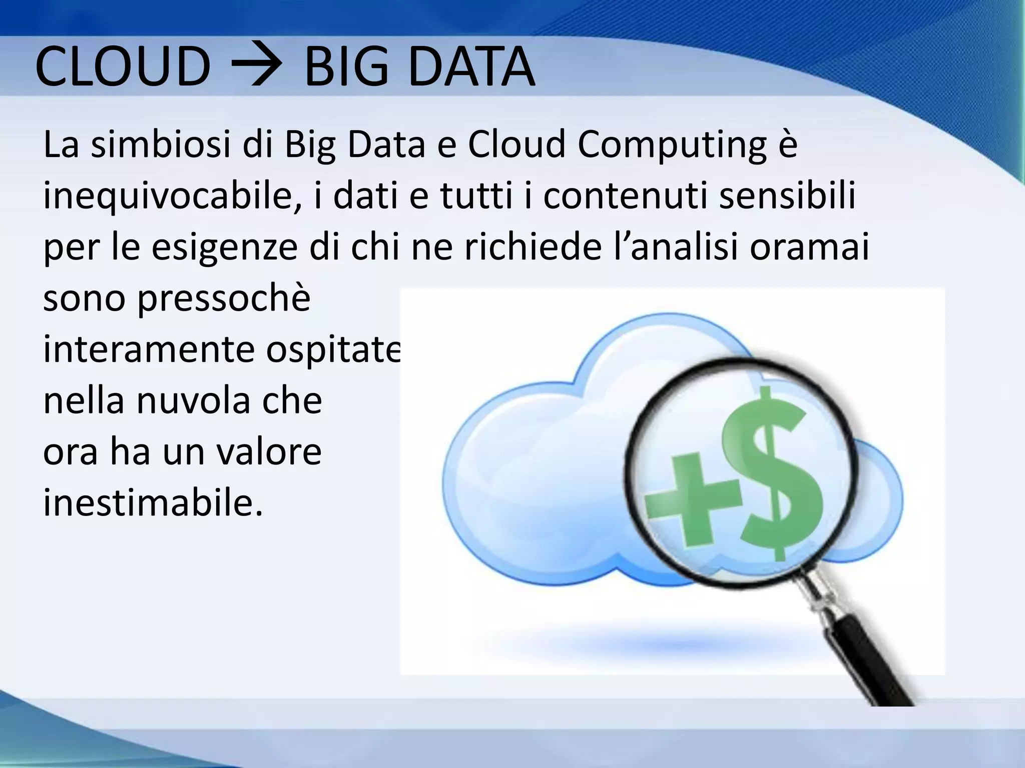 CLOUD  BIG DATA
La simbiosi di Big Data e Cloud Computing è
inequivocabile, i dati e tutti i contenuti sensibili
per le esigenze di chi ne richiede l’analisi oramai
sono pressochè
interamente ospitate
nella nuvola che
ora ha un valore
inestimabile.
 