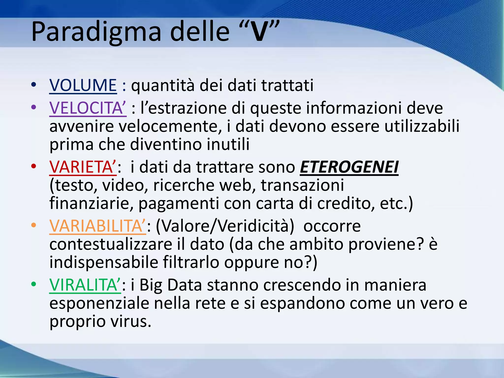 Paradigma delle “V”
• VOLUME : quantità dei dati trattati
• VELOCITA’ : l’estrazione di queste informazioni deve
avvenire velocemente, i dati devono essere utilizzabili
prima che diventino inutili
• VARIETA’: i dati da trattare sono ETEROGENEI
(testo, video, ricerche web, transazioni
finanziarie, pagamenti con carta di credito, etc.)
• VARIABILITA’: (Valore/Veridicità) occorre
contestualizzare il dato (da che ambito proviene? è
indispensabile filtrarlo oppure no?)
• VIRALITA’: i Big Data stanno crescendo in maniera
esponenziale nella rete e si espandono come un vero e
proprio virus.
 