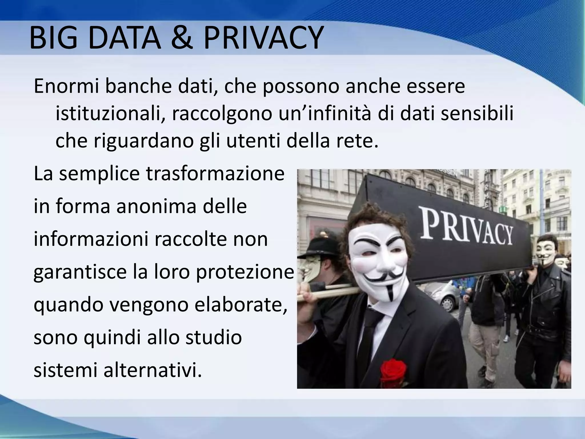 BIG DATA & PRIVACY
Enormi banche dati, che possono anche essere
istituzionali, raccolgono un’infinità di dati sensibili
che riguardano gli utenti della rete.
La semplice trasformazione
in forma anonima delle
informazioni raccolte non
garantisce la loro protezione
quando vengono elaborate,
sono quindi allo studio
sistemi alternativi.
 