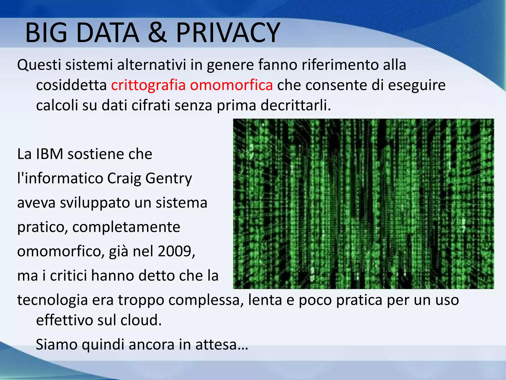 Questi sistemi alternativi in genere fanno riferimento alla
cosiddetta crittografia omomorfica che consente di eseguire
calcoli su dati cifrati senza prima decrittarli.
La IBM sostiene che
l'informatico Craig Gentry
aveva sviluppato un sistema
pratico, completamente
omomorfico, già nel 2009,
ma i critici hanno detto che la
tecnologia era troppo complessa, lenta e poco pratica per un uso
effettivo sul cloud.
Siamo quindi ancora in attesa…
BIG DATA & PRIVACY
 