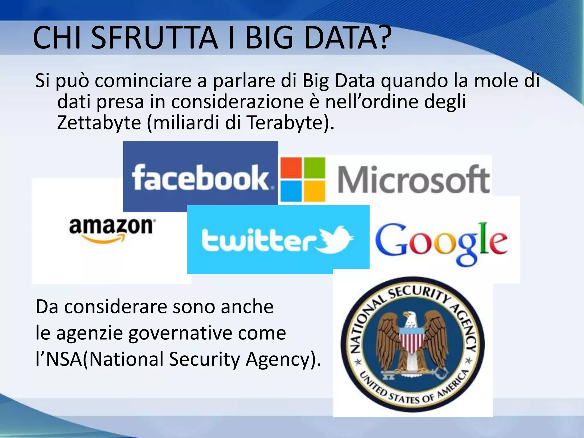 CHI SFRUTTA I BIG DATA?
Si può cominciare a parlare di Big Data quando la mole di
dati presa in considerazione è nell’ordine degli
Zettabyte (miliardi di Terabyte).
Da considerare sono anche
le agenzie governative come
l’NSA(National Security Agency).
 
