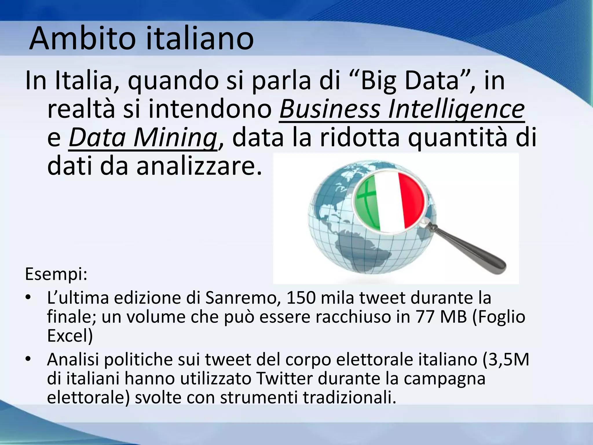 Ambito italiano
In Italia, quando si parla di “Big Data”, in
realtà si intendono Business Intelligence
e Data Mining, data la ridotta quantità di
dati da analizzare.
Esempi:
• L’ultima edizione di Sanremo, 150 mila tweet durante la
finale; un volume che può essere racchiuso in 77 MB (Foglio
Excel)
• Analisi politiche sui tweet del corpo elettorale italiano (3,5M
di italiani hanno utilizzato Twitter durante la campagna
elettorale) svolte con strumenti tradizionali.
 