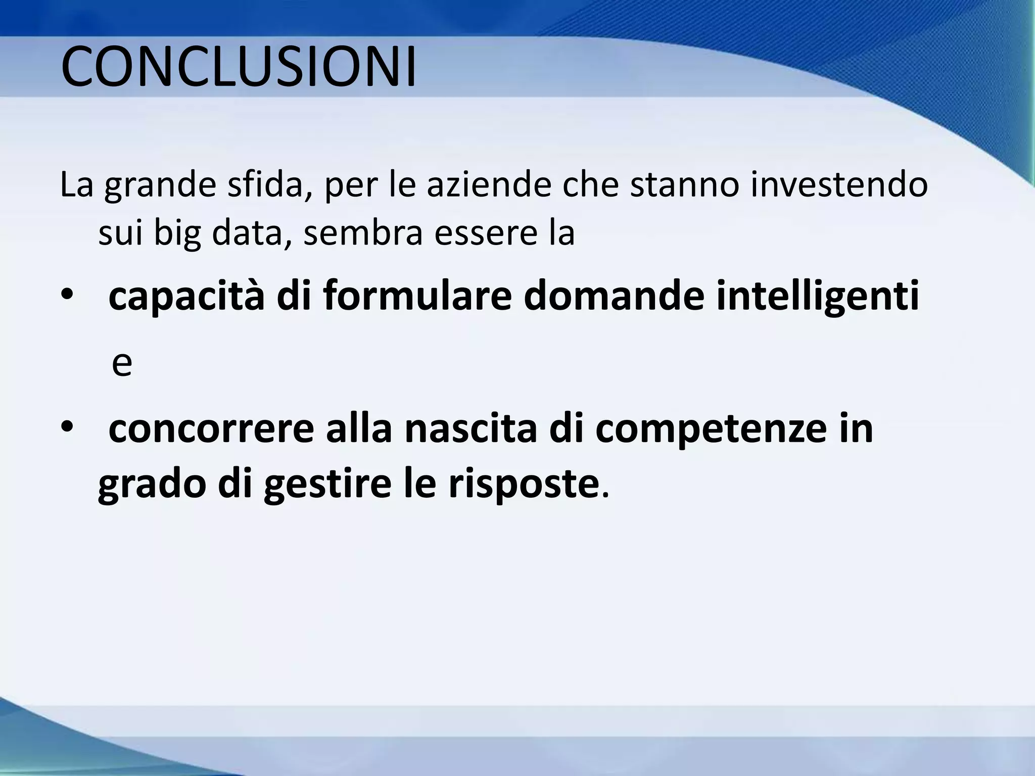 CONCLUSIONI
La grande sfida, per le aziende che stanno investendo
sui big data, sembra essere la
• capacità di formulare domande intelligenti
e
• concorrere alla nascita di competenze in
grado di gestire le risposte.
 
