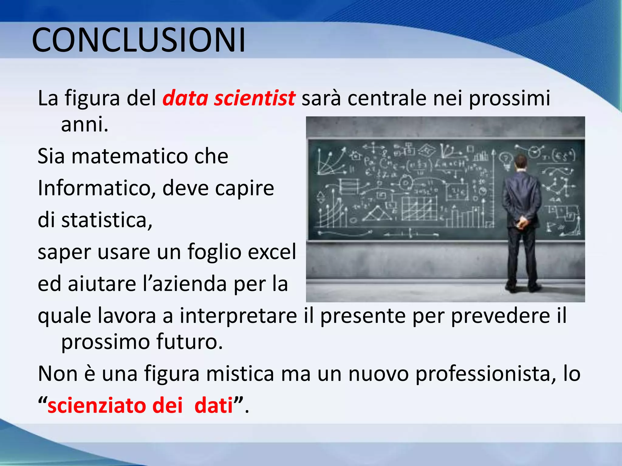 La figura del data scientist sarà centrale nei prossimi
anni.
Sia matematico che
Informatico, deve capire
di statistica,
saper usare un foglio excel
ed aiutare l’azienda per la
quale lavora a interpretare il presente per prevedere il
prossimo futuro.
Non è una figura mistica ma un nuovo professionista, lo
“scienziato dei dati”.
CONCLUSIONI
 