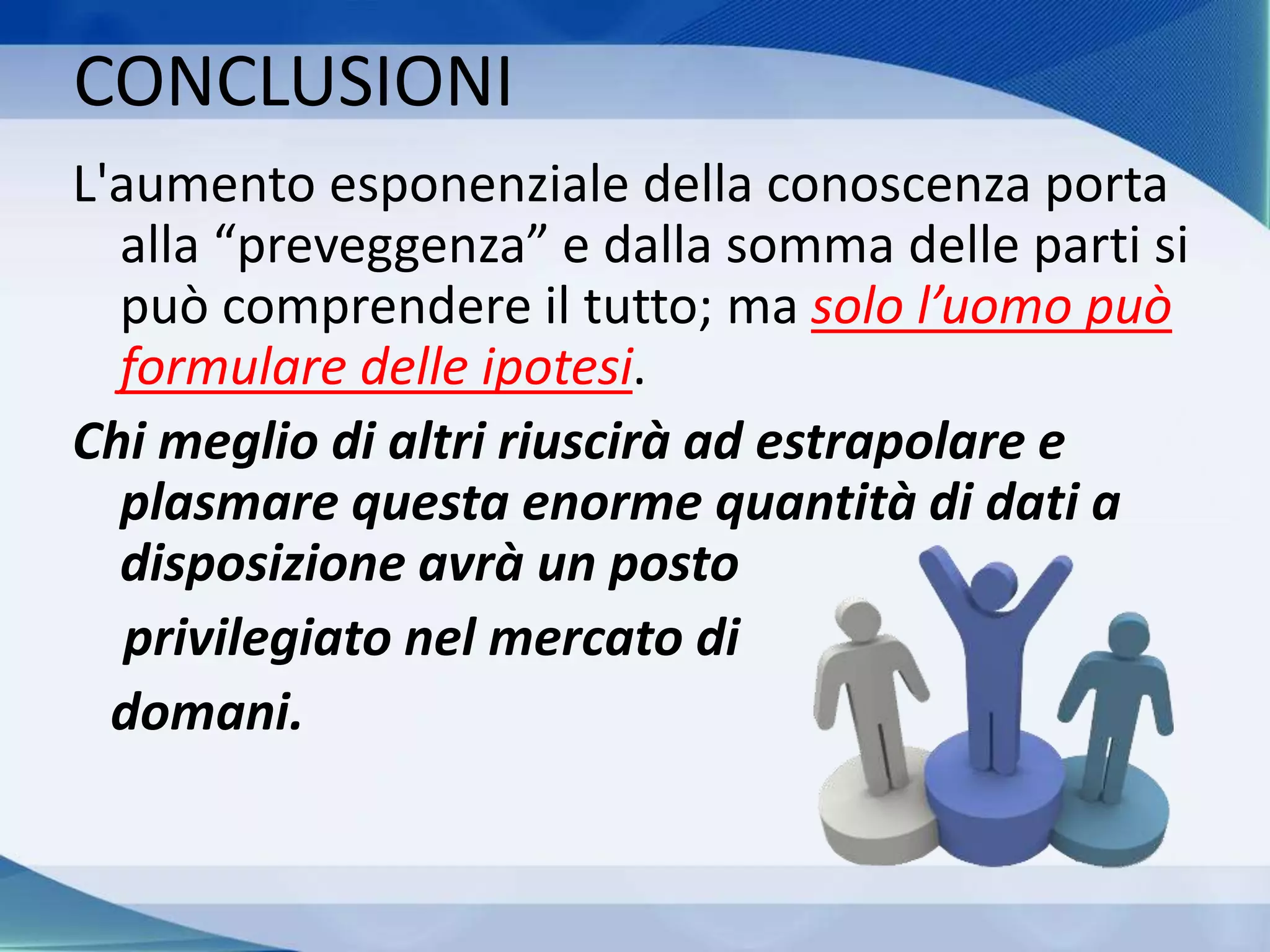 L'aumento esponenziale della conoscenza porta
alla “preveggenza” e dalla somma delle parti si
può comprendere il tutto; ma solo l’uomo può
formulare delle ipotesi.
Chi meglio di altri riuscirà ad estrapolare e
plasmare questa enorme quantità di dati a
disposizione avrà un posto
privilegiato nel mercato di
domani.
CONCLUSIONI
 