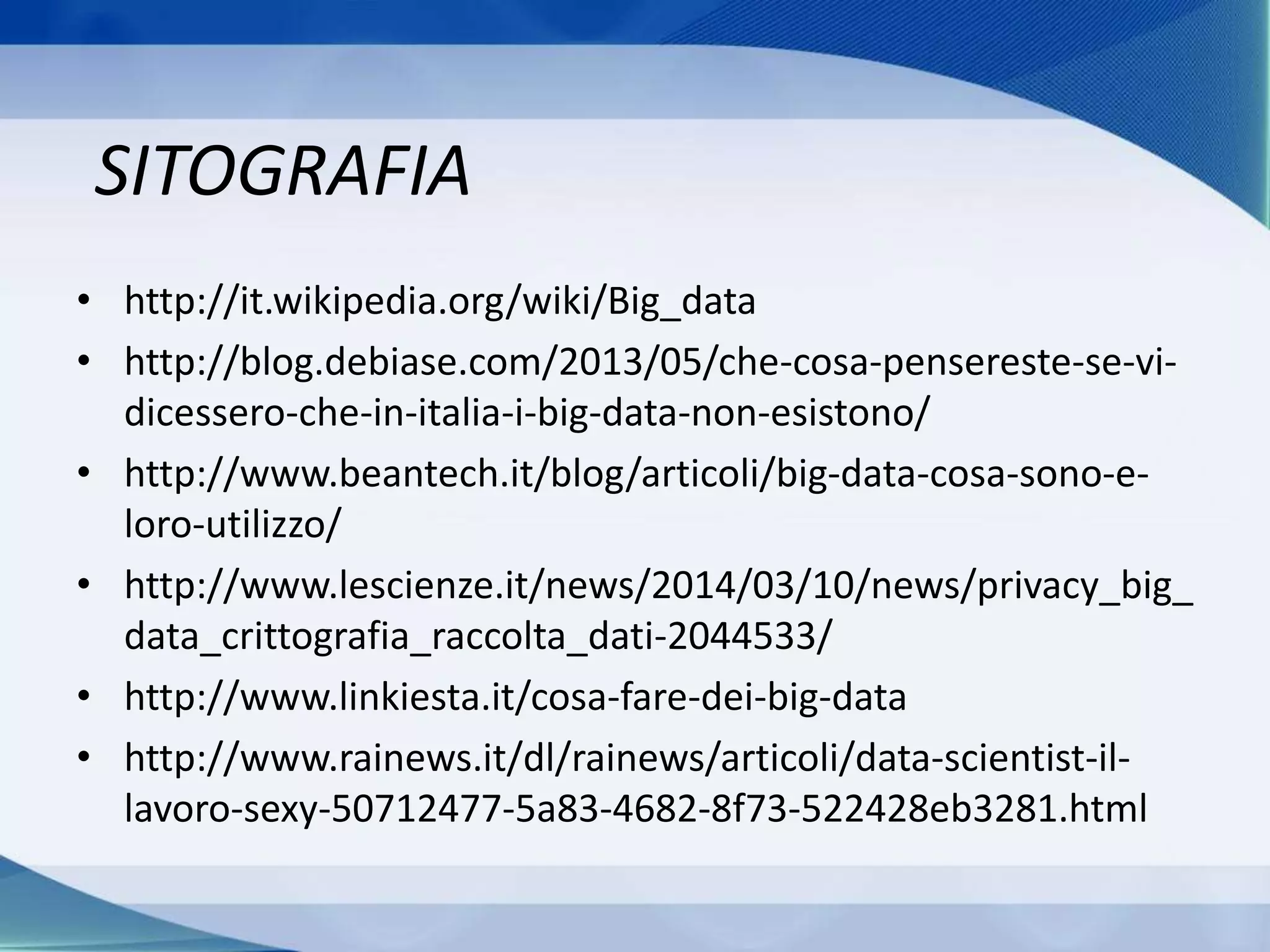 SITOGRAFIA
• http://it.wikipedia.org/wiki/Big_data
• http://blog.debiase.com/2013/05/che-cosa-pensereste-se-vi-
dicessero-che-in-italia-i-big-data-non-esistono/
• http://www.beantech.it/blog/articoli/big-data-cosa-sono-e-
loro-utilizzo/
• http://www.lescienze.it/news/2014/03/10/news/privacy_big_
data_crittografia_raccolta_dati-2044533/
• http://www.linkiesta.it/cosa-fare-dei-big-data
• http://www.rainews.it/dl/rainews/articoli/data-scientist-il-
lavoro-sexy-50712477-5a83-4682-8f73-522428eb3281.html
 