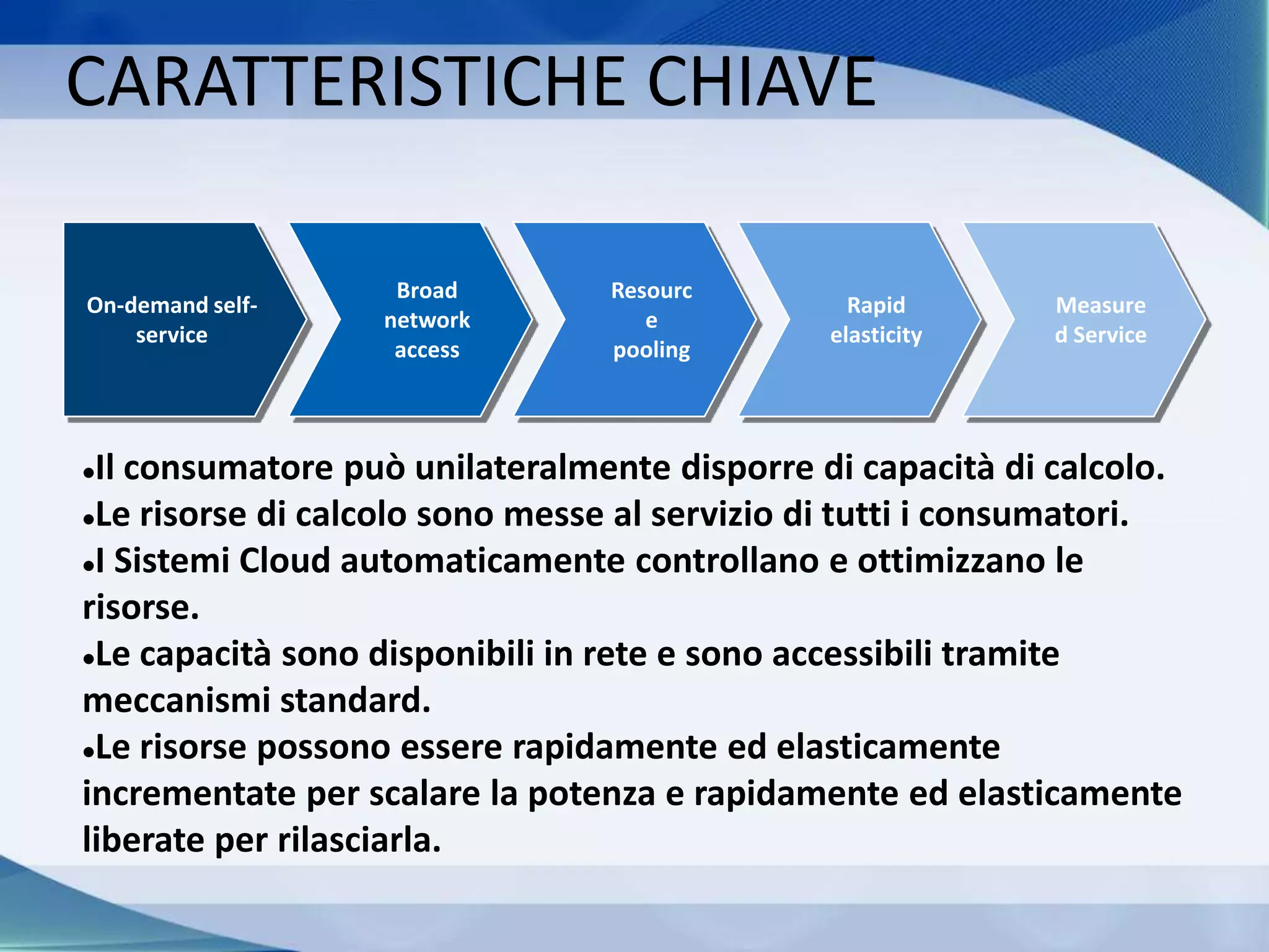 CARATTERISTICHE CHIAVE
On-demand self-
service
Broad
network
access
Resourc
e
pooling
Rapid
elasticity
Measure
d Service
Il consumatore può unilateralmente disporre di capacità di calcolo.
Le risorse di calcolo sono messe al servizio di tutti i consumatori.
I Sistemi Cloud automaticamente controllano e ottimizzano le
risorse.
Le capacità sono disponibili in rete e sono accessibili tramite
meccanismi standard.
Le risorse possono essere rapidamente ed elasticamente
incrementate per scalare la potenza e rapidamente ed elasticamente
liberate per rilasciarla.
 