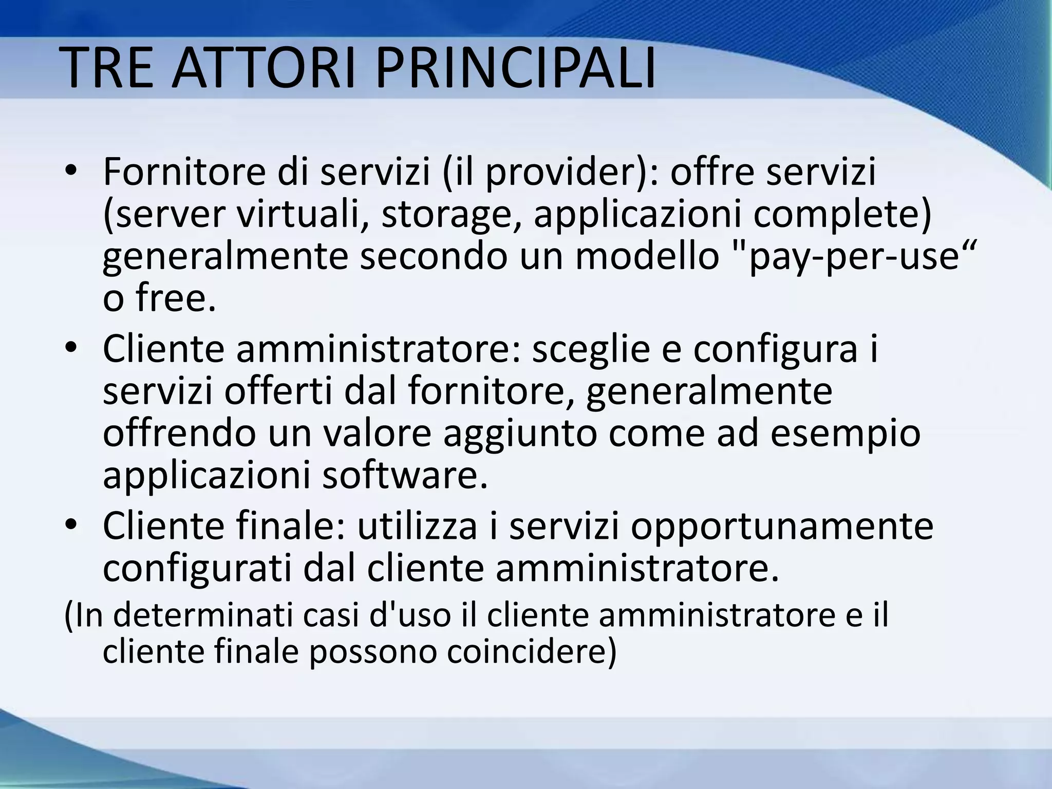 TRE ATTORI PRINCIPALI
• Fornitore di servizi (il provider): offre servizi
(server virtuali, storage, applicazioni complete)
generalmente secondo un modello "pay-per-use“
o free.
• Cliente amministratore: sceglie e configura i
servizi offerti dal fornitore, generalmente
offrendo un valore aggiunto come ad esempio
applicazioni software.
• Cliente finale: utilizza i servizi opportunamente
configurati dal cliente amministratore.
(In determinati casi d'uso il cliente amministratore e il
cliente finale possono coincidere)
 