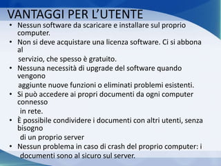VANTAGGI PER L’UTENTE
• Nessun software da scaricare e installare sul proprio
computer.
• Non si deve acquistare una licenza software. Ci si abbona
al
servizio, che spesso è gratuito.
• Nessuna necessità di upgrade del software quando
vengono
aggiunte nuove funzioni o eliminati problemi esistenti.
• Si può accedere ai propri documenti da ogni computer
connesso
in rete.
• È possibile condividere i documenti con altri utenti, senza
bisogno
di un proprio server
• Nessun problema in caso di crash del proprio computer: i
documenti sono al sicuro sul server.
 