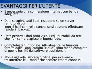 SVANTAGGI PER L’UTENTE
• È necessaria una connessione internet con banda
adeguata.
• Data security, tutti i dati risiedono su un server
remoto, di cui
non si ha il controllo (anche se si possono effettuare
regolari backup).
• Data privacy, i dati sono visibili ed utilizzabili da terzi
che non sempre agisco in buona fede.
• Completezza funzionale. Attualmente, le funzioni
fornite dalle applicazioni “cloud” sono meno complete
di quelle fornite dai software tradizionali.
• Non è agevole lavorare off-line, per ricevere e
trasmettere le modifiche occorre essere connessi.
 