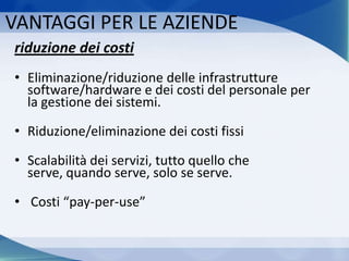 VANTAGGI PER LE AZIENDE
riduzione dei costi
• Eliminazione/riduzione delle infrastrutture
software/hardware e dei costi del personale per
la gestione dei sistemi.
• Riduzione/eliminazione dei costi fissi
• Scalabilità dei servizi, tutto quello che
serve, quando serve, solo se serve.
• Costi “pay-per-use”
 