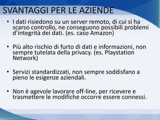 SVANTAGGI PER LE AZIENDE
• I dati risiedono su un server remoto, di cui si ha
scarso controllo, ne conseguono possibili problemi
d’integrità dei dati. (es. caso Amazon)
• Più alto rischio di furto di dati e informazioni, non
sempre tutelata della privacy. (es. Playstation
Network)
• Servizi standardizzati, non sempre soddisfano a
pieno le esigenze aziendali.
• Non è agevole lavorare off-line, per ricevere e
trasmettere le modifiche occorre essere connessi.
 