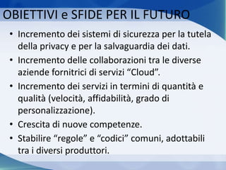 OBIETTIVI e SFIDE PER IL FUTURO
• Incremento dei sistemi di sicurezza per la tutela
della privacy e per la salvaguardia dei dati.
• Incremento delle collaborazioni tra le diverse
aziende fornitrici di servizi “Cloud”.
• Incremento dei servizi in termini di quantità e
qualità (velocità, affidabilità, grado di
personalizzazione).
• Crescita di nuove competenze.
• Stabilire “regole” e “codici” comuni, adottabili
tra i diversi produttori.
 