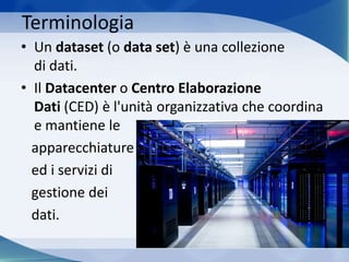 Terminologia
• Un dataset (o data set) è una collezione
di dati.
• Il Datacenter o Centro Elaborazione
Dati (CED) è l'unità organizzativa che coordina
e mantiene le
apparecchiature
ed i servizi di
gestione dei
dati.
 