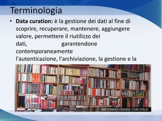 Terminologia
• Data curation: è la gestione dei dati al fine di
scoprire, recuperare, mantenere, aggiungere
valore, permettere il riutilizzo dei
dati, garantendone
contemporaneamente
l'autenticazione, l'archiviazione, la gestione e la
preservazione.
 