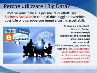 Perché utilizzare i Big Data?
Il motivo principale è la possibilità di effettuare
Business Analytics in contesti dove oggi non sarebbe
possibile o lo sarebbe con tempi e costi inaccettabili.
Si pensi poi a Facebook,
Linkedin, Twitter:
alcune tecnologie
Big Data si sono sviluppate
proprio in ambito
social network.
E il motivo è piuttosto evidente,
visto che i Big Data applicati ai
social mettono nelle mani
dei dipartimenti marketing
potenti strumenti di analisi
su potenziali clienti finali.
 