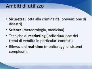 Ambiti di utilizzo
• Sicurezza (lotta alla criminalità, prevenzione di
disastri).
• Scienza (meteorologia, medicina).
• Tecniche di marketing (individuazione dei
trend di vendita in particolari contesti).
• Rilevazioni real-time (monitoraggi di sistemi
complessi).
 