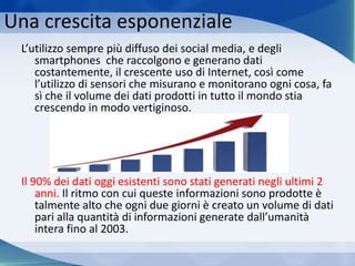 Una crescita esponenziale
L’utilizzo sempre più diffuso dei social media, e degli
smartphones che raccolgono e generano dati
costantemente, il crescente uso di Internet, così come
l’utilizzo di sensori che misurano e monitorano ogni cosa, fa
sì che il volume dei dati prodotti in tutto il mondo stia
crescendo in modo vertiginoso.
Il 90% dei dati oggi esistenti sono stati generati negli ultimi 2
anni. Il ritmo con cui queste informazioni sono prodotte è
talmente alto che ogni due giorni è creato un volume di dati
pari alla quantità di informazioni generate dall’umanità
intera fino al 2003.
 