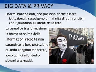 BIG DATA & PRIVACY
Enormi banche dati, che possono anche essere
istituzionali, raccolgono un’infinità di dati sensibili
che riguardano gli utenti della rete.
La semplice trasformazione
in forma anonima delle
informazioni raccolte non
garantisce la loro protezione
quando vengono elaborate,
sono quindi allo studio
sistemi alternativi.
 