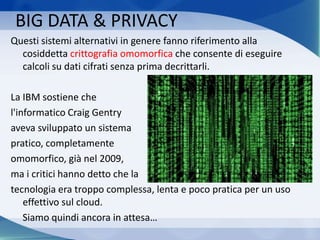 Questi sistemi alternativi in genere fanno riferimento alla
cosiddetta crittografia omomorfica che consente di eseguire
calcoli su dati cifrati senza prima decrittarli.
La IBM sostiene che
l'informatico Craig Gentry
aveva sviluppato un sistema
pratico, completamente
omomorfico, già nel 2009,
ma i critici hanno detto che la
tecnologia era troppo complessa, lenta e poco pratica per un uso
effettivo sul cloud.
Siamo quindi ancora in attesa…
BIG DATA & PRIVACY
 