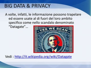 BIG DATA & PRIVACY
A volte, infatti, le informazione possono trapelare
ed essere usate al di fuori del loro ambito
specifico come nello scandalo denominato
“Datagate”…
Vedi : http://it.wikipedia.org/wiki/Datagate
 