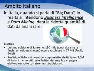 Ambito italiano
In Italia, quando si parla di “Big Data”, in
realtà si intendono Business Intelligence
e Data Mining, data la ridotta quantità di
dati da analizzare.
Esempi:
• L’ultima edizione di Sanremo, 150 mila tweet durante la
finale; un volume che può essere racchiuso in 77 MB (Foglio
Excel)
• Analisi politiche sui tweet del corpo elettorale italiano (3,5M
di italiani hanno utilizzato Twitter durante la campagna
elettorale) svolte con strumenti tradizionali.
 