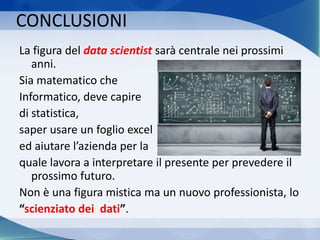 La figura del data scientist sarà centrale nei prossimi
anni.
Sia matematico che
Informatico, deve capire
di statistica,
saper usare un foglio excel
ed aiutare l’azienda per la
quale lavora a interpretare il presente per prevedere il
prossimo futuro.
Non è una figura mistica ma un nuovo professionista, lo
“scienziato dei dati”.
CONCLUSIONI
 