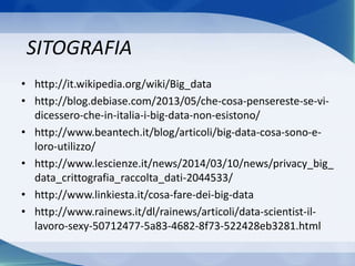 SITOGRAFIA
• http://it.wikipedia.org/wiki/Big_data
• http://blog.debiase.com/2013/05/che-cosa-pensereste-se-vi-
dicessero-che-in-italia-i-big-data-non-esistono/
• http://www.beantech.it/blog/articoli/big-data-cosa-sono-e-
loro-utilizzo/
• http://www.lescienze.it/news/2014/03/10/news/privacy_big_
data_crittografia_raccolta_dati-2044533/
• http://www.linkiesta.it/cosa-fare-dei-big-data
• http://www.rainews.it/dl/rainews/articoli/data-scientist-il-
lavoro-sexy-50712477-5a83-4682-8f73-522428eb3281.html
 