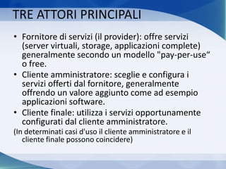 TRE ATTORI PRINCIPALI
• Fornitore di servizi (il provider): offre servizi
(server virtuali, storage, applicazioni complete)
generalmente secondo un modello "pay-per-use“
o free.
• Cliente amministratore: sceglie e configura i
servizi offerti dal fornitore, generalmente
offrendo un valore aggiunto come ad esempio
applicazioni software.
• Cliente finale: utilizza i servizi opportunamente
configurati dal cliente amministratore.
(In determinati casi d'uso il cliente amministratore e il
cliente finale possono coincidere)
 