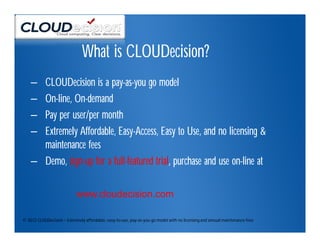 What is CLOUDecision?
    – CLOUDecision is a pay-as-you go model
    – On-line, On-demand
    – Pay per user/per month
    – Extremely Affordable, Easy-Access, Easy to Use, and no licensing &
      maintenance fees
    – Demo, sign-up for a full-featured trial, purchase and use on-line at

                            www.cloudecision.com

© 2012 CLOUDecision – Extremely affordable, easy-to-use, pay-as-you-go model with no licensing and annual maintenance fees
 