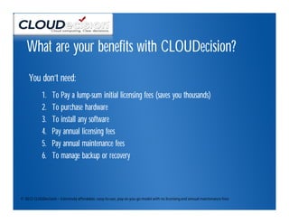 What are your benefits with CLOUDecision?
     You don’t need:
            1.    To Pay a lump-sum initial licensing fees (saves you thousands)
            2.    To purchase hardware
            3.    To install any software
            4.    Pay annual licensing fees
            5.    Pay annual maintenance fees
            6.    To manage backup or recovery



© 2012 CLOUDecision – Extremely affordable, easy-to-use, pay-as-you-go model with no licensing and annual maintenance fees
 