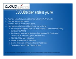 CLOUDecision enables you to:
1.   Purchase only what you need (starting with only $9.99 a month)
2.   Purchase per user/per month
3.   Purchase more as your business grows
4.   Have high security, low risk (doesn’t cost you anything)
      a. SAS-70 Type II Compliant (SAS 70 is an acronym for "Statement of Auditing
         Standards” by AICPA)
      b. Site Security confirmed by GeoTrust (Trust provides SSL Certificates)
         similar to BOA, American Express, Amazon, etc.)
      c. TRUE Site (Third party validation)
      d. Verified by Authorize.net Merchant
      e. Secure, direct login with authenticated IP addresses
      f. Encryption of name, SSN#, EIN# other data



© 2012 CLOUDecision – Extremely affordable, easy-to-use, pay-as-you-go model with no licensing and annual maintenance fees
 