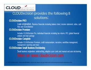 CLOUDecision provides the following 8
                        solutions:
     CLOUDecision PRO
           Loan origination, business financials including balance sheet, income statement, ratios, cash
                    flow and reconciliations
     CLOUDecision Premium
                    Includes CLOUDecision Pro, individual financials including tax returns, PFS, global financial
                    analysis and loan package
     CLOUDecision Complete
                    Includes CLOUDecision Premium, credit memorandum, narratives, workflow management,
                    management reporting and more
     CLOUDecision Small Business Decisioning
           Small business origination, underwriting, adoptive score cards and manual and auto decisioning
                    More on www.cloudecision.com
© 2012 CLOUDecision – Extremely affordable, easy-to-use, pay-as-you-go model with no licensing and annual maintenance fees
 