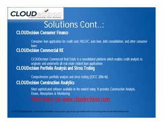 Solutions Cont..:
     CLOUDecision Consumer Finance
                    Consumer loan application for credit card, HELOC, auto loan, debt consolidation, and other consumer
                    loans
     CLOUDecision Commercial RE
                    CLOUDecision Commercial Real Estate is a consolidated platform which enables credit analysts to
                    originate and underwrite all real estate related loan applications
     CLOUDecision Portfolio Analysis and Stress Testing
                    Comprehensive portfolio analysis and stress testing ((OCC 2006-46)
     CLOUDecision Construction Analytics
                    Most sophisticated software available in the market today. It provides Construction Analysis,
                    Draws, Absorptions & Monitoring
                    Find more on www.cloudecision.com
© 2012 CLOUDecision – Extremely affordable, easy-to-use, pay-as-you-go model with no licensing and annual maintenance fees
 