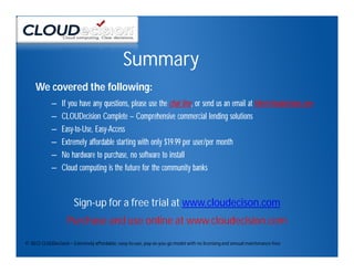Summary
     We covered the following:
            –    If you have any questions, please use the chat line, or send us an email at info@cloudecision.com
            –    CLOUDecision Complete – Comprehensive commercial lending solutions
            –    Easy-to-Use, Easy-Access
            –    Extremely affordable starting with only $19.99 per user/per month
            –    No hardware to purchase, no software to install
            –    Cloud computing is the future for the community banks



                       Sign-up for a free trial at www.cloudecison.com
                    Purchase and use online at www.cloudecision.com
© 2012 CLOUDecision – Extremely affordable, easy-to-use, pay-as-you-go model with no licensing and annual maintenance fees
 