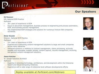 Our Speakers,[object Object],Ed Rawson ,[object Object],GM, National ECM Practice,[object Object],Perficient,[object Object],30+ years of experience in ECM,[object Object],Focus on document management, business process re-engineering and process automation, ECM, and business process management.,[object Object],Has implemented ECM strategies and solutions for numerous Fortune 500 companies worldwide. ,[object Object],Omar Koudsi,[object Object],Director, National ECM Practice,[object Object],Perficient,[object Object],10+ years of experience in ECM,[object Object],Experienced in delivering content management solutions to large and small companies across many industries ,[object Object],Delivered solutions in relations to contract management, claims processing, accounts payable and receivable, supplier portals, content capture, records management, archiving, and general content management solutions. ,[object Object],Jason Keicher,[object Object],Sr. Google Solutions Architect,[object Object],Perficient,[object Object],Expertise in directing technology, architecture, and development within the Enterprise Search and Cloud Computing initiatives.  ,[object Object],Experience with a wide range of enterprise level software developments efforts ,[object Object],1,[object Object],Replay available at Perficient.com/Webinars,[object Object]