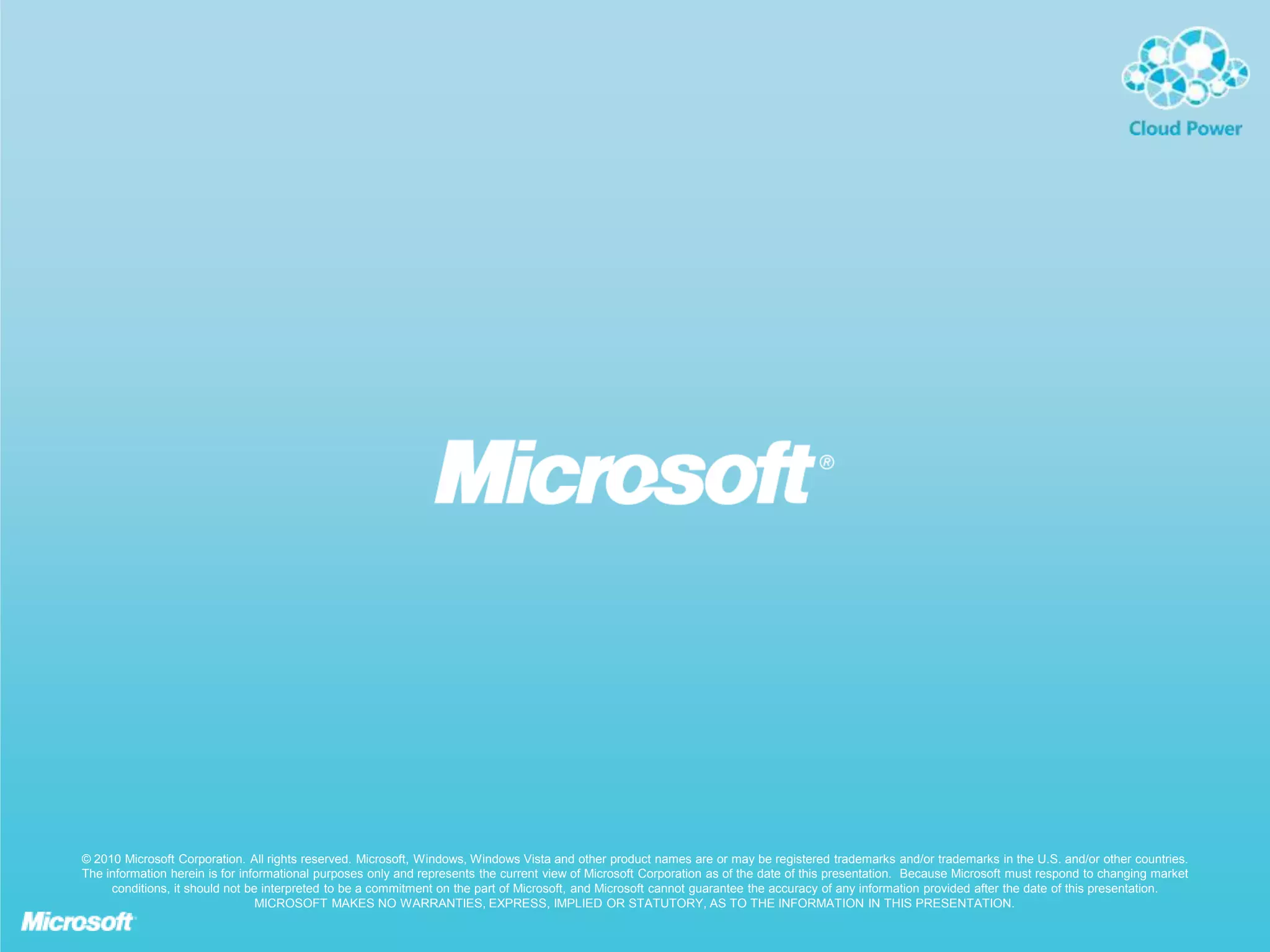 © 2010 Microsoft Corporation. All rights reserved. Microsoft, Windows, Windows Vista and other product names are or may be registered trademarks and/or trademarks in the U.S. and/or other countries.
The information herein is for informational purposes only and represents the current view of Microsoft Corporation as of the date of this presentation. Because Microsoft must respond to changing market
conditions, it should not be interpreted to be a commitment on the part of Microsoft, and Microsoft cannot guarantee the accuracy of any information provided after the date of this presentation.
MICROSOFT MAKES NO WARRANTIES, EXPRESS, IMPLIED OR STATUTORY, AS TO THE INFORMATION IN THIS PRESENTATION.

 