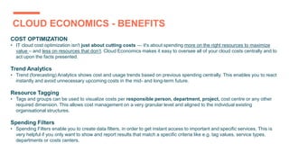 CLOUD ECONOMICS - BENEFITS
COST OPTIMIZATION
• IT cloud cost optimization isn't just about cutting costs — it's about spending more on the right resources to maximize
value – and less on resources that don’t. Cloud Economics makes it easy to oversee all of your cloud costs centrally and to
act upon the facts presented.
Trend Analytics
• Trend (forecasting) Analytics shows cost and usage trends based on previous spending centrally. This enables you to react
instantly and avoid unnecessary upcoming costs in the mid- and long-term future.
Resource Tagging
• Tags and groups can be used to visualize costs per responsible person, department, project, cost centre or any other
required dimension. This allows cost management on a very granular level and aligned to the individual existing
organisational structures.
Spending Filters
• Spending Filters enable you to create data filters, in order to get instant access to important and specific services. This is
very helpful if you only want to show and report results that match a specific criteria like e.g. tag values, service types,
departments or costs centers.
 