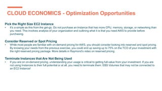 CLOUD ECONOMICS - Optimization Opportunities
Pick the Right Size EC2 Instance
• It’s a simple as this from the get-go. Do not purchase an Instance that has more CPU, memory, storage, or networking than
you need. This involves analysis of your organization and outlining what it is that you need AWS to provide before
purchasing.
Consider Reserved or Spot Pricing
• While most people are familiar with on-demand pricing for AWS, you should consider looking into reserved and spot pricing.
By knowing your needs from the previous exercise, you could end up saving up to 75% on the TCO of your investment with
the right reserved pricing package. More details in Raymond’s video on reserved pricing.
Terminate Instances that Are Not Being Used
• If you are on on-demand pricing, understanding your usage is critical to getting full value from your investment. If you are
not using Instances to their full potential or at all, you need to terminate them. EBS Volumes that may not be connected to
an EC2 Instance!
 