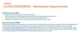 CLOUD ECONOMICS - Optimization Opportunities
Bring licenses to AWS
• Bring your own licenses (BYOL) to the AWS Cloud.
• Take advantage of the efficiencies of the cloud while still purchasing perpetual licenses
• Extend the lifecycle of your software without additional hardware costs
• Expedite your migration to the cloud by using existing virtual machine images
Buy licenses from AWS
Using license included instances allows you access to fully compliant Microsoft software licenses bundled with Amazon EC2 or
Amazon RDS instances and pay for them as you go with no upfront costs or long-term investments. You can choose
from Amazon Machine Images (AMIs) with just Microsoft Windows Server, or with Windows Server and Microsoft SQL Server
pre-installed. Amazon RDS for SQL Server offers databases without the time-consuming administrative tasks. Whether using
EC2 or RDS, buying from AWS with Microsoft licensing included has many benefits.
 