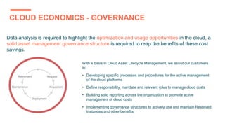 CLOUD ECONOMICS - GOVERNANCE
Data analysis is required to highlight the optimization and usage opportunities in the cloud, a
solid asset management governance structure is required to reap the benefits of these cost
savings.
With a basis in Cloud Asset Lifecycle Management, we assist our customers
in:
• Developing specific processes and procedures for the active management
of the cloud platforms
• Define responsibility, mandate and relevant roles to manage cloud costs
• Building solid reporting across the organization to promote active
management of cloud costs
• Implementing governance structures to actively use and maintain Reserved
Instances and other benefits
 