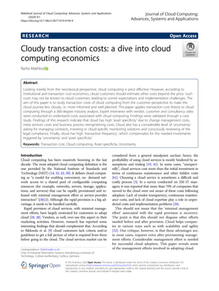 RESEARCH Open Access
Cloudy transaction costs: a dive into cloud
computing economics
Rasha Makhlouf
Abstract
Looking merely from the neoclassical perspective, cloud computing is price effective. However, according to
institutional and transaction cost economics, cloud customers should estimate other costs beyond the price. Such
costs may not be known to cloud customers, leading to unmet expectations and implementation challenges. The
aim of this paper is to study transaction costs of cloud computing from the customer perspective to make the
cloud journey less cloudy, i.e. more informed and well planned. This paper applies transaction cost theory to cloud
computing through a 360-degree industry analysis. Expert interviews with vendor, customer and consultancy sides
were conducted to understand costs associated with cloud computing. Findings were validated through a case
study. Findings of this research indicate that cloud has high ‘asset specificity’ due to change management costs,
meta services costs and business process reengineering costs. Cloud also has a considerable level of ‘uncertainty’
asking for managing contracts, investing in cloud-specific monitoring solutions and consciously reviewing of the
legal compliance. Finally, cloud has high ‘transaction frequency’, which compensates for the needed investments
triggered by ‘uncertainty’ and ‘asset specificity’.
Keywords: Transaction cost, Cloud computing, Asset specificity, Uncertainty
Introduction
Cloud computing has been massively booming in the last
decade. The most adopted cloud computing definition is the
one provided by the National Institute of Standards and
Technology (NIST) [14, 33, 42, 50]. It defines cloud comput-
ing as “a model for enabling convenient, on- demand net-
work access to a shared pool of configurable computing
resources (for example, networks, servers, storage, applica-
tions, and services) that can be rapidly provisioned and re-
leased with minimal management effort or service-provider
interaction” ([36]:2). Although the rapid provision is a big ad-
vantage, it needs to be handled carefully.
Rapid provision of cloud services, with minimal manage-
ment efforts, have largely motivated for customers to adopt
cloud [24, 28]. Vendors, as well, over-use this aspect in their
marketing activities. However, research has reported some
interesting findings that should complement that. According
to Bildosola et al. [9] cloud customers lack criteria and/or
guidelines to get a full picture of what is required from them
before going to the cloud. The cloud services market can be
considered from a general standpoint unclear; hence, the
profitability of using cloud services is mostly hindered by as-
sumptions and trialing [19, 41]. In some cases, “unexpect-
edly”, cloud services cost more than the initial investment in
terms of continuous maintenance and other hidden costs
[61]. Choosing a cloud service is sometimes a difficult and
costly process [3]. In a survey conducted on 250 IT man-
agers, it was reported that more than 70% of companies that
moved to the cloud were not aware of these costs following
adoption. Lack of vendor transparency, continuous mainten-
ance costs, and lack of cloud expertise play a role in unpre-
dicted costs and implementation problems [34].
This should not mean that the ‘minimal management
effort’ associated with the rapid provision is incorrect.
The point is that this should not disguise other efforts
needed before and after provision. Cloud helps compan-
ies in various ways such as with scalability and agility
[52]. Our critique, however, is that these advantages are,
in most cases, requires extra after-provisioning manage-
ment efforts. Considerable management effort is needed
for successful cloud adoption. This paper reveals some
of the management efforts involved in adopting cloud.
© The Author(s). 2020 Open Access This article is distributed under the terms of the Creative Commons Attribution 4.0
International License (http://creativecommons.org/licenses/by/4.0/), which permits unrestricted use, distribution, and
reproduction in any medium, provided you give appropriate credit to the original author(s) and the source, provide a link to
the Creative Commons license, and indicate if changes were made.
Correspondence: Makhlras@b-tu.de
Chair of Industrial Information Systems, Brandenburg University of
Technology, Cottbus-Senftenberg, Cottbus, Germany
Journal of Cloud Computing:
Advances, Systems and Applications
Makhlouf Journal of Cloud Computing: Advances, Systems and Applications
(2020) 9:1
https://doi.org/10.1186/s13677-019-0149-4
 