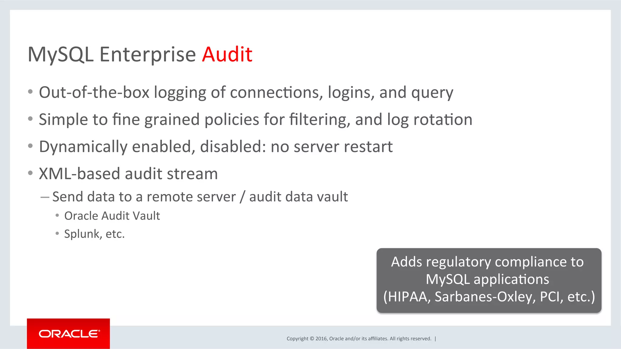 Copyright	©	2016,	Oracle	and/or	its	aﬃliates.	All	rights	reserved.		|	
MySQL	Enterprise	Audit	
•  Out-of-the-box	logging	of	connecMons,	logins,	and	query	
•  Simple	to	ﬁne	grained	policies	for	ﬁltering,	and	log	rotaMon	
•  Dynamically	enabled,	disabled:	no	server	restart	
•  XML-based	audit	stream	
– Send	data	to	a	remote	server	/	audit	data	vault		
•  Oracle	Audit	Vault	
•  Splunk,	etc.	
Adds	regulatory	compliance	to	
MySQL	applicaMons		
(HIPAA,	Sarbanes-Oxley,	PCI,	etc.)	
	
 