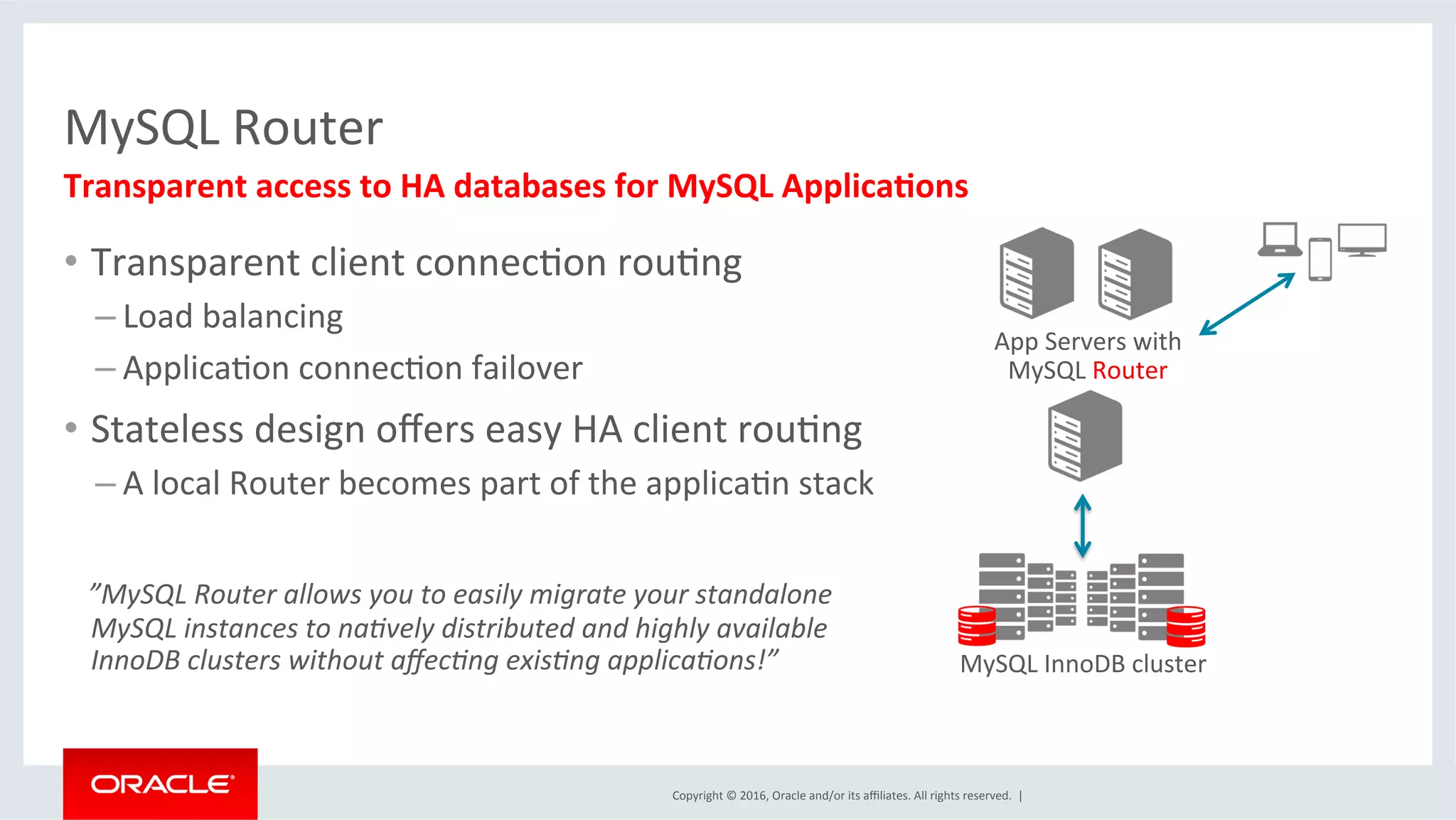 Copyright	©	2016,	Oracle	and/or	its	aﬃliates.	All	rights	reserved.		|	
MySQL	Router	
•  Transparent	client	connecMon	rouMng	
– Load	balancing	
– ApplicaMon	connecMon	failover	
•  Stateless	design	oﬀers	easy	HA	client	rouMng	
– A	local	Router	becomes	part	of	the	applicaMn	stack	
			”MySQL	Router	allows	you	to	easily	migrate	your	standalone	
MySQL	instances	to	na;vely	distributed	and	highly	available	
InnoDB	clusters	without	aﬀec;ng	exis;ng	applica;ons!”	
Transparent	access	to	HA	databases	for	MySQL	Applica2ons	
App	Servers	with	
MySQL	Router	
MySQL	InnoDB	cluster	
 