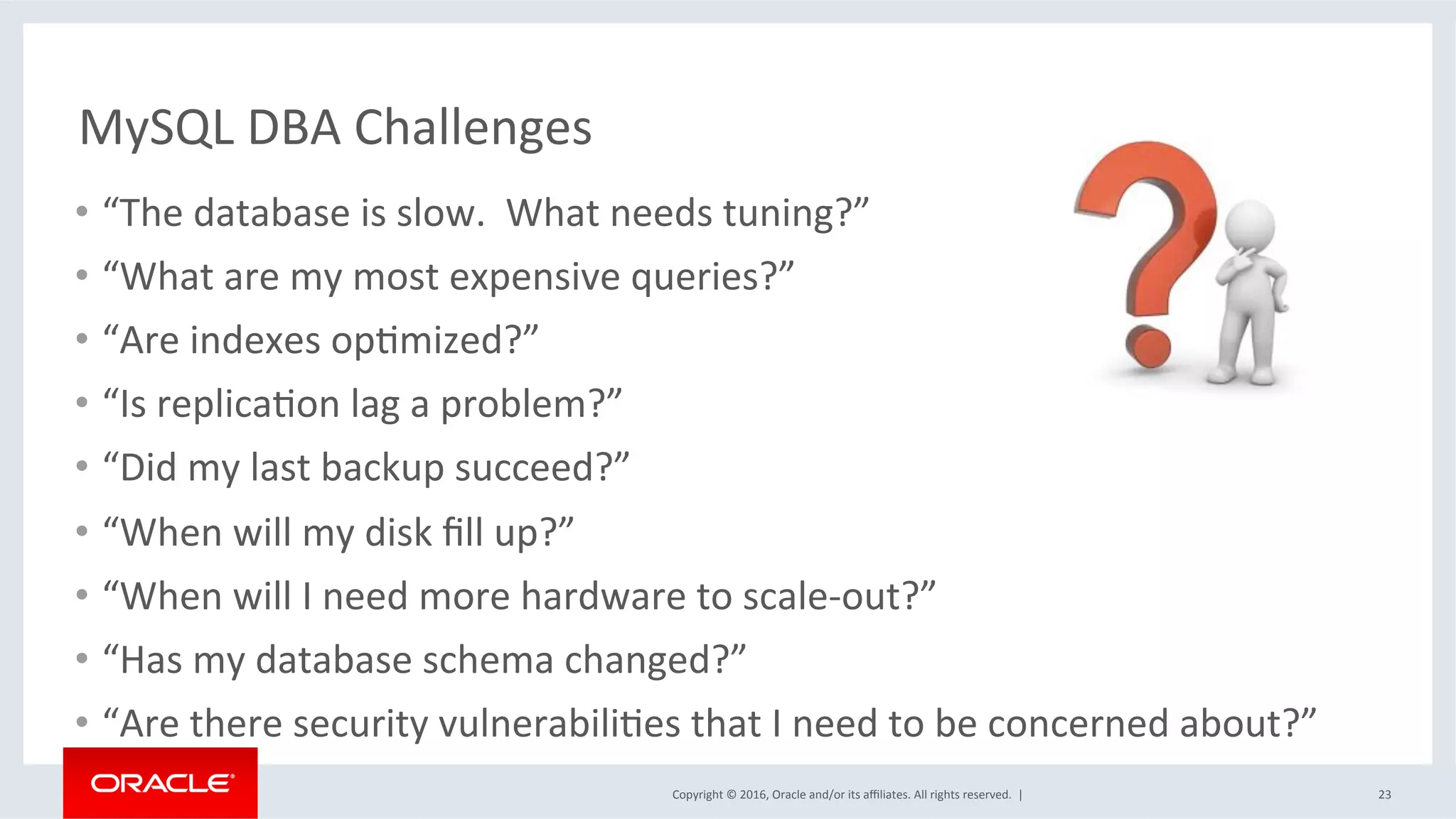 Copyright	©	2016,	Oracle	and/or	its	aﬃliates.	All	rights	reserved.		|	
MySQL	DBA	Challenges	
•  “The	database	is	slow.		What	needs	tuning?”	
•  “What	are	my	most	expensive	queries?”	
•  “Are	indexes	opMmized?”	
•  “Is	replicaMon	lag	a	problem?”	
•  “Did	my	last	backup	succeed?”	
•  “When	will	my	disk	ﬁll	up?”	
•  “When	will	I	need	more	hardware	to	scale-out?”	
•  “Has	my	database	schema	changed?”	
•  “Are	there	security	vulnerabiliMes	that	I	need	to	be	concerned	about?”	
23	
 