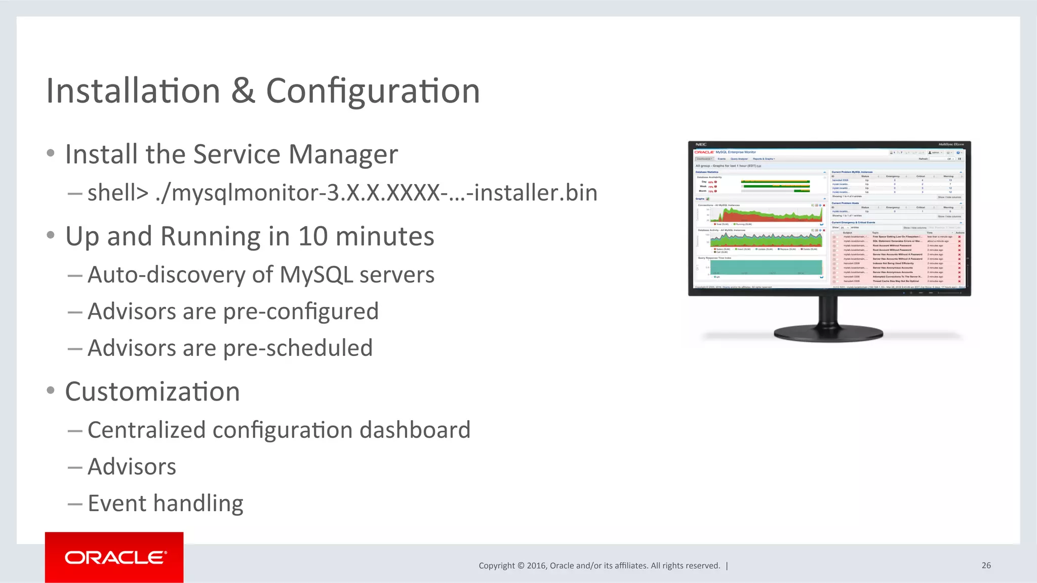 Copyright	©	2016,	Oracle	and/or	its	aﬃliates.	All	rights	reserved.		|	
InstallaMon	&	ConﬁguraMon	
•  Install	the	Service	Manager	
– shell>	./mysqlmonitor-3.X.X.XXXX-…-installer.bin	
•  Up	and	Running	in	10	minutes	
– Auto-discovery	of	MySQL	servers	
– Advisors	are	pre-conﬁgured	
– Advisors	are	pre-scheduled	
•  CustomizaMon	
– Centralized	conﬁguraMon	dashboard	
– Advisors	
– Event	handling	
26	
 
