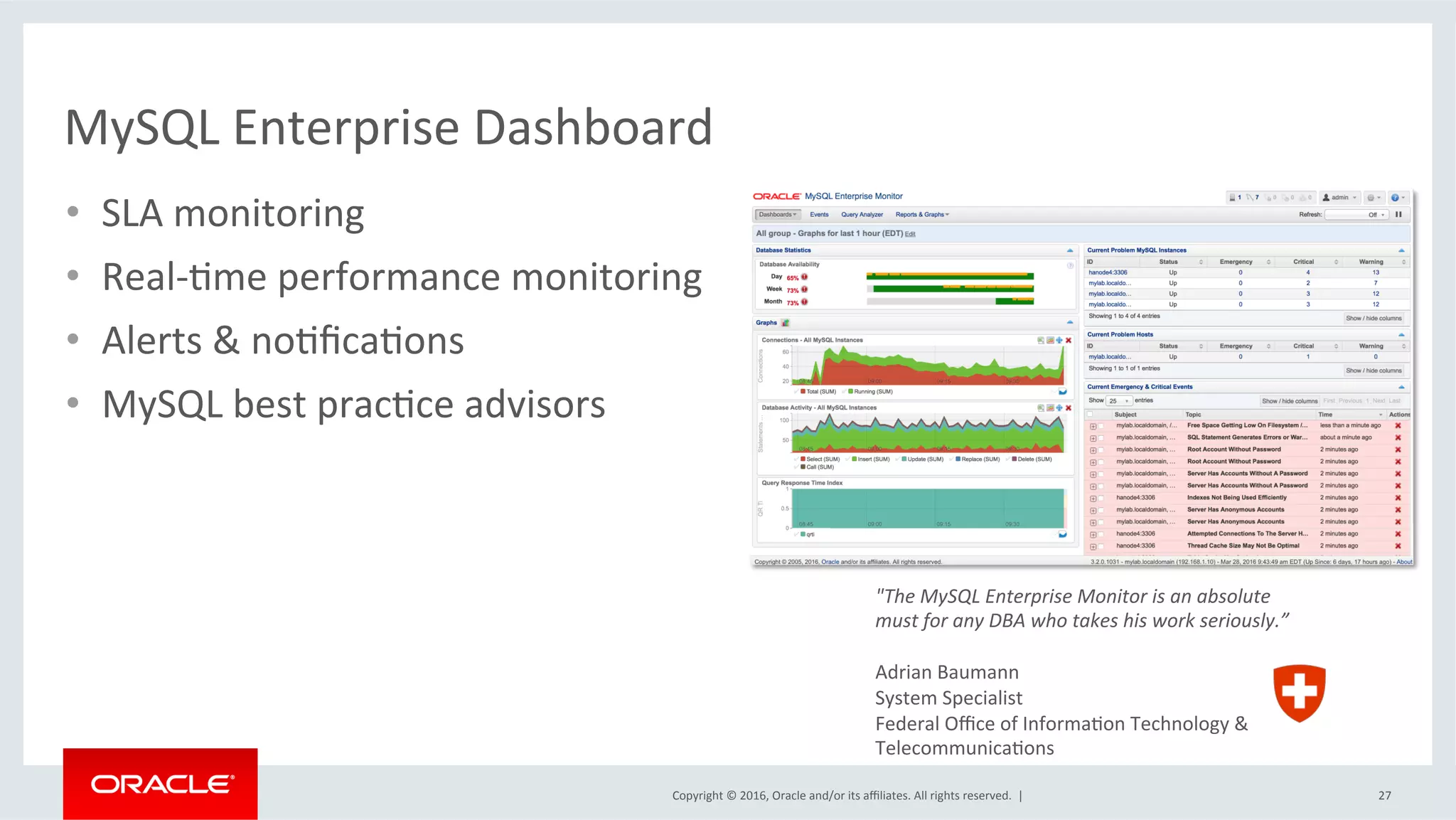 Copyright	©	2016,	Oracle	and/or	its	aﬃliates.	All	rights	reserved.		|	
MySQL	Enterprise	Dashboard	
27	
"The	MySQL	Enterprise	Monitor	is	an	absolute	
must	for	any	DBA	who	takes	his	work	seriously.”	
	
Adrian	Baumann	
System	Specialist	
Federal	Oﬃce	of	InformaMon	Technology	&		
TelecommunicaMons	
•  SLA	monitoring	
•  Real-Mme	performance	monitoring	
•  Alerts	&	noMﬁcaMons	
•  MySQL	best	pracMce	advisors	
 