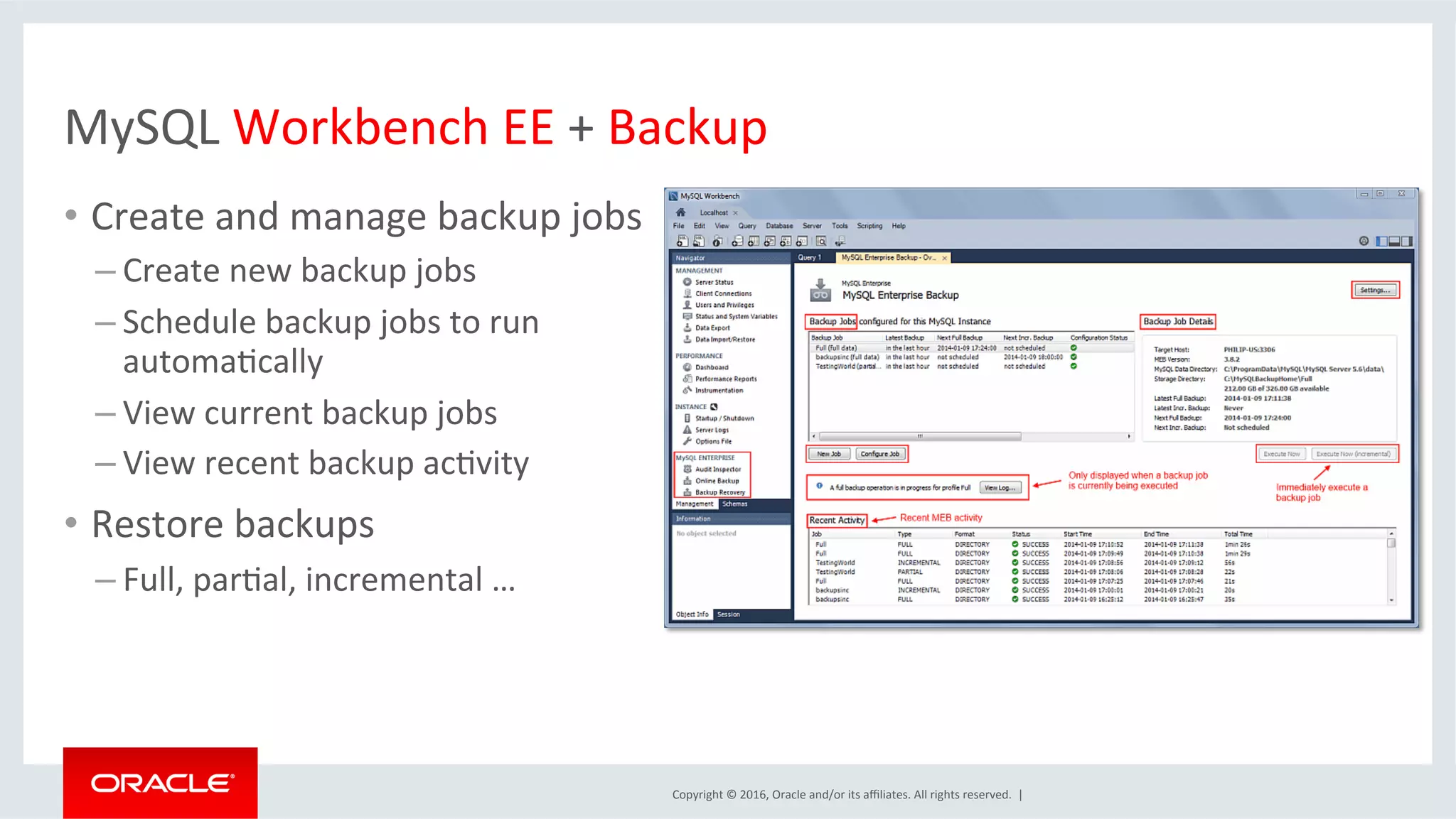 Copyright	©	2016,	Oracle	and/or	its	aﬃliates.	All	rights	reserved.		|	
MySQL	Workbench	EE	+	Backup	
•  Create	and	manage	backup	jobs	
– Create	new	backup	jobs	
– Schedule	backup	jobs	to	run	
automaMcally	
– View	current	backup	jobs	
– View	recent	backup	acMvity	
•  Restore	backups		
– Full,	parMal,	incremental	…	
 