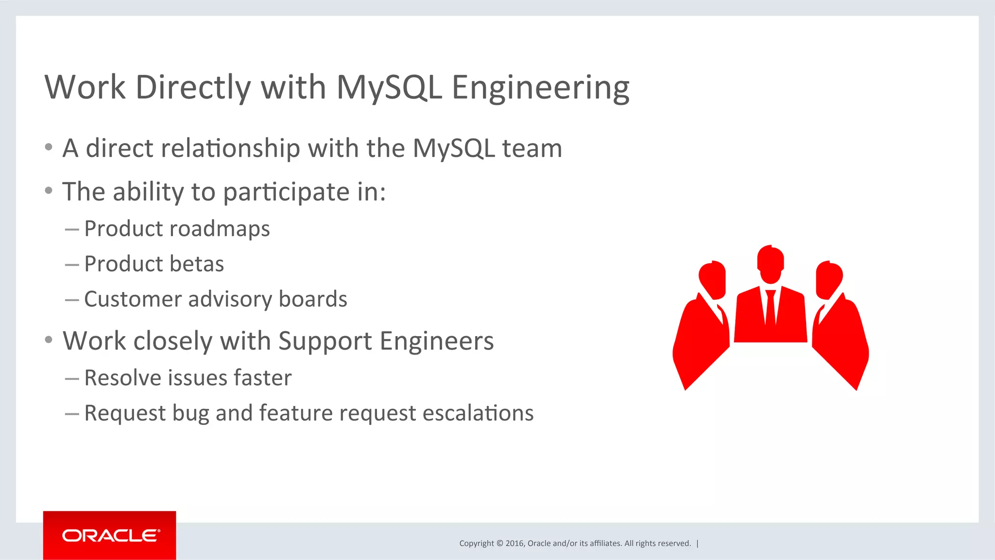 Copyright	©	2016,	Oracle	and/or	its	aﬃliates.	All	rights	reserved.		|	
Work	Directly	with	MySQL	Engineering		
•  A	direct	relaMonship	with	the	MySQL	team	
•  The	ability	to	parMcipate	in:	
– Product	roadmaps	
– Product	betas	
– Customer	advisory	boards	
•  Work	closely	with	Support	Engineers	
– Resolve	issues	faster	
– Request	bug	and	feature	request	escalaMons	
	
 